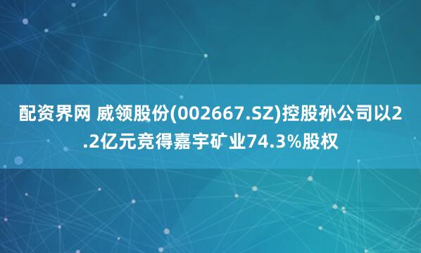 配资界网 威领股份(002667.SZ)控股孙公司以2.2亿元竞得嘉宇矿业74.3%股权