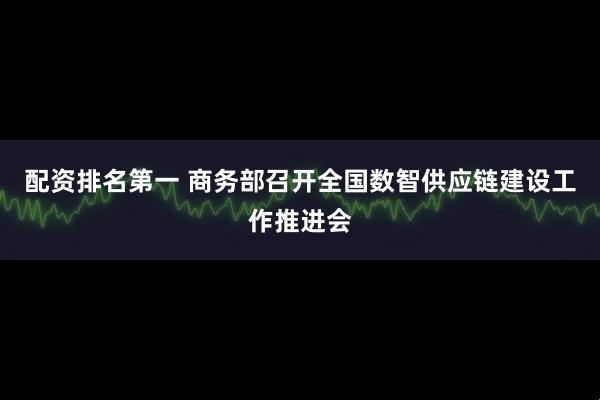 配资排名第一 商务部召开全国数智供应链建设工作推进会