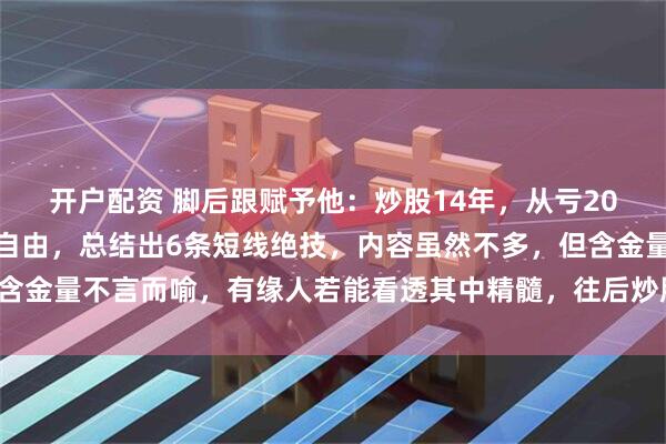 开户配资 脚后跟赋予他：炒股14年，从亏20个W到现如今实现财务自由，总结出6条短线绝技，内容虽然不多，但含金量不言而喻，有缘人若能看透其中精髓，往后炒股可少挨打，多吃肉！