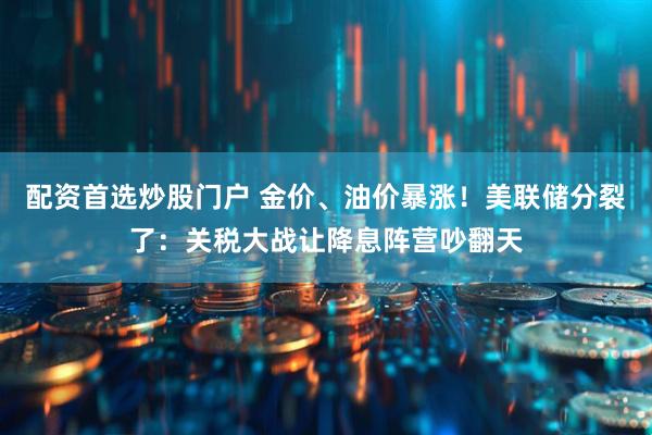 配资首选炒股门户 金价、油价暴涨！美联储分裂了：关税大战让降息阵营吵翻天
