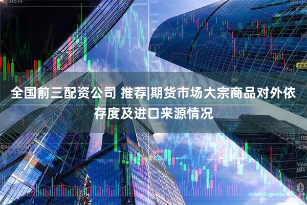 全国前三配资公司 推荐|期货市场大宗商品对外依存度及进口来源情况