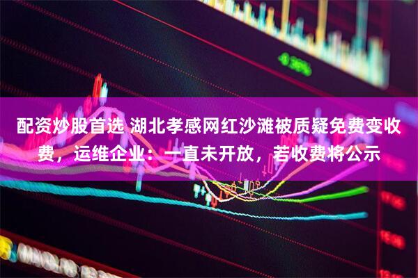 配资炒股首选 湖北孝感网红沙滩被质疑免费变收费，运维企业：一直未开放，若收费将公示