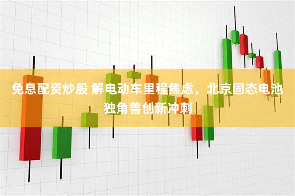 免息配资炒股 解电动车里程焦虑，北京固态电池独角兽创新冲刺