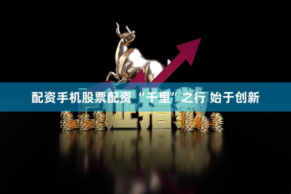 配资手机股票配资 “千里”之行 始于创新
