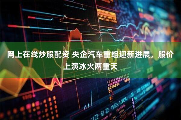 网上在线炒股配资 央企汽车重组迎新进展，股价上演冰火两重天