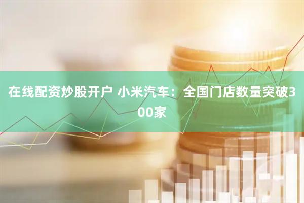在线配资炒股开户 小米汽车：全国门店数量突破300家