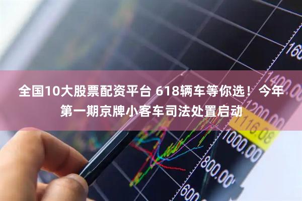 全国10大股票配资平台 618辆车等你选！今年第一期京牌小客车司法处置启动