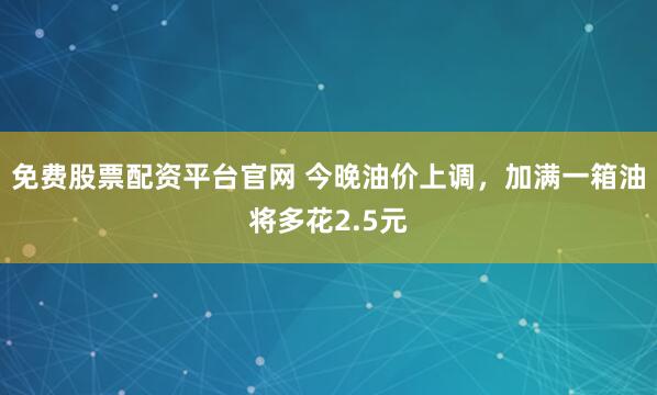 免费股票配资平台官网 今晚油价上调，加满一箱油将多花2.5元