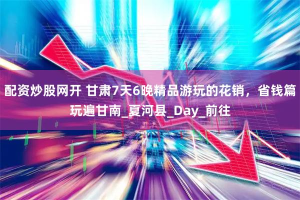 配资炒股网开 甘肃7天6晚精品游玩的花销，省钱篇玩遍甘南_夏河县_Day_前往